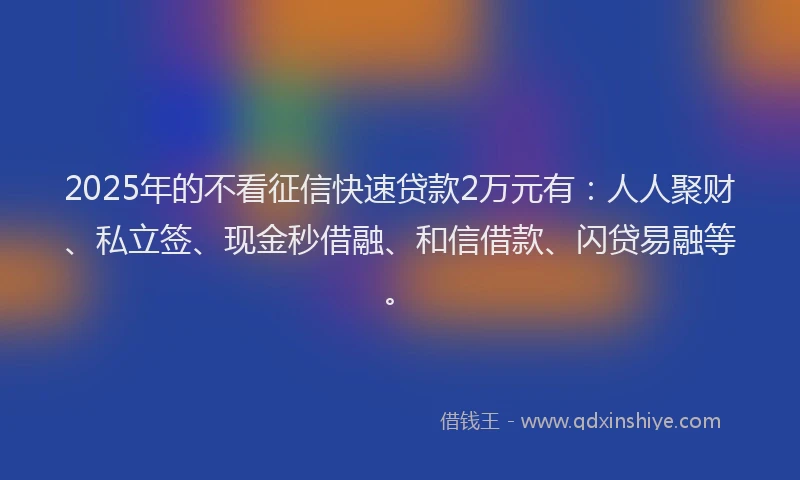 2025年的不看征信快速贷款2万元有：人人聚财、私立签、现金秒借融、和信借款、闪贷易融等。