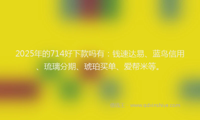 2025年的714好下款吗有：钱速达易、蓝鸟信用、琉璃分期、琥珀买单、爱帮米等。