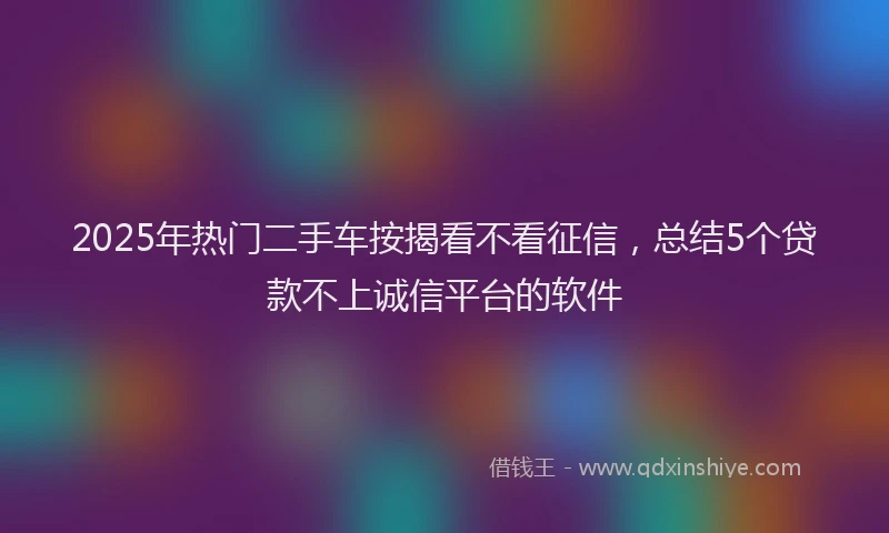 2025年热门二手车按揭看不看征信，总结5个贷款不上诚信平台的软件