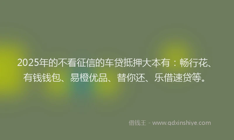 2025年的不看征信的车贷抵押大本有：畅行花、有钱钱包、易橙优品、替你还、乐借速贷等。