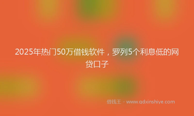 2025年热门50万借钱软件，罗列5个利息低的网贷口子