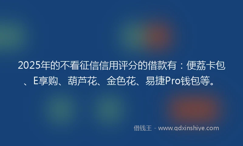 2025年的不看征信信用评分的借款有：便荔卡包、E享购、葫芦花、金色花、易捷Pro钱包等。