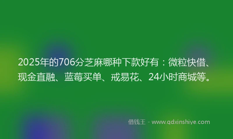 2025年的706分芝麻哪种下款好有：微粒快借、现金直融、蓝莓买单、戒易花、24小时商城等。