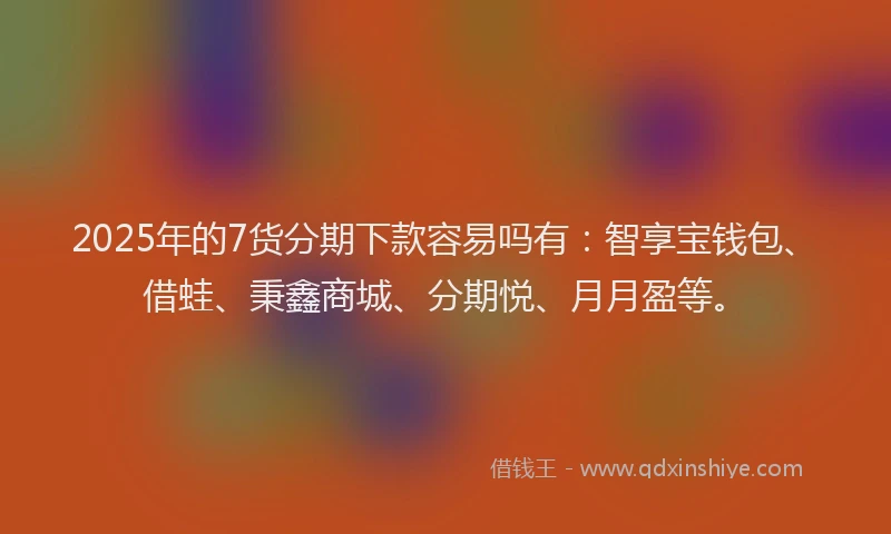 2025年的7货分期下款容易吗有：智享宝钱包、借蛙、秉鑫商城、分期悦、月月盈等。
