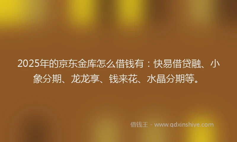2025年的京东金库怎么借钱有：快易借贷融、小象分期、龙龙享、钱来花、水晶分期等。