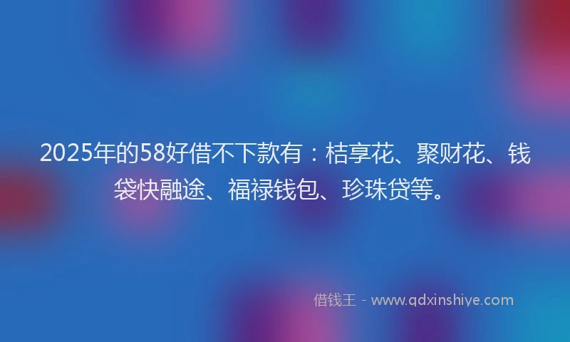 2025年的58好借不下款有：桔享花、聚财花、钱袋快融途、福禄钱包、珍珠贷等。