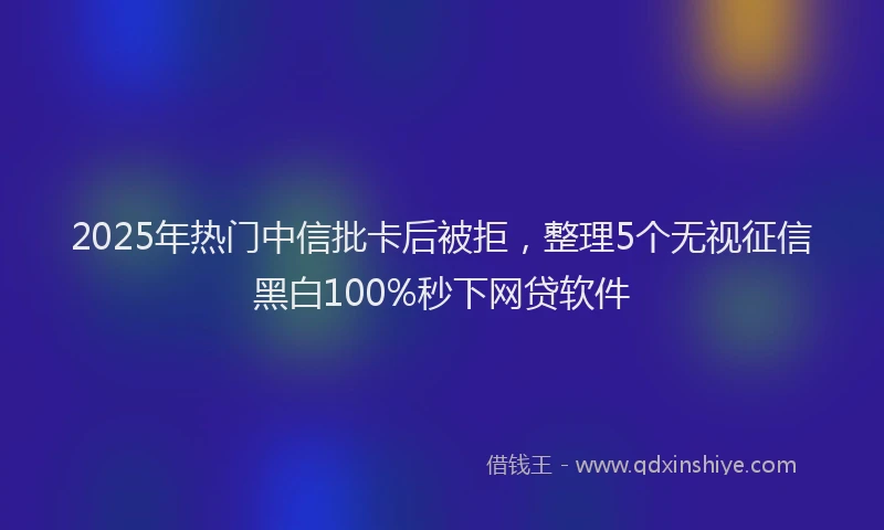 2025年热门中信批卡后被拒，整理5个无视征信黑白100%秒下网贷软件