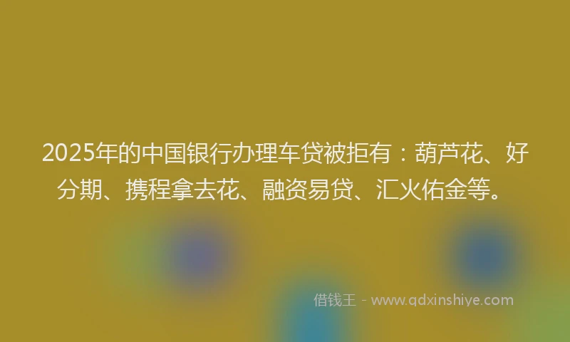 2025年的中国银行办理车贷被拒有：葫芦花、好分期、携程拿去花、融资易贷、汇火佑金等。