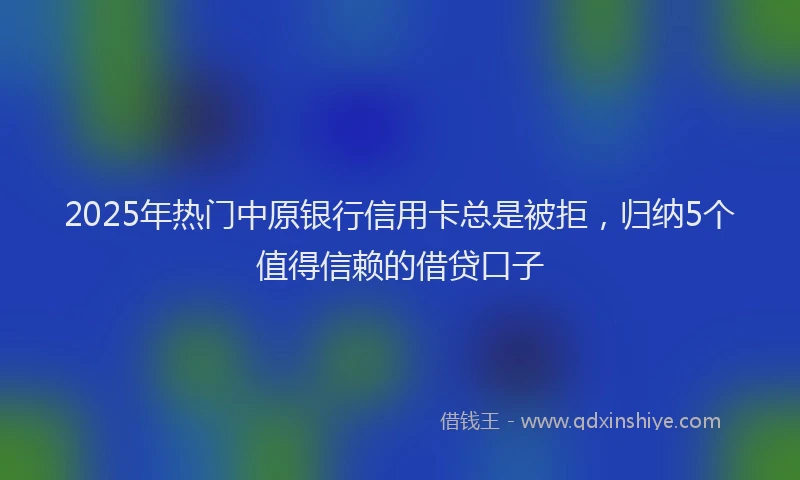 2025年热门中原银行信用卡总是被拒，归纳5个值得信赖的借贷口子