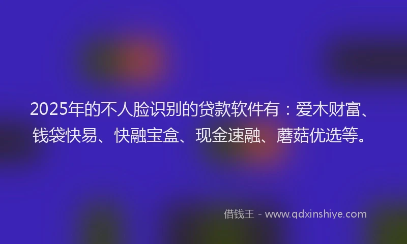 2025年的不人脸识别的贷款软件有：爱木财富、钱袋快易、快融宝盒、现金速融、蘑菇优选等。