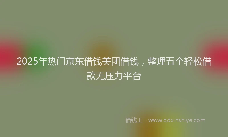 2025年热门京东借钱美团借钱，整理五个轻松借款无压力平台
