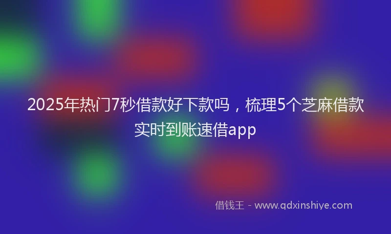 2025年热门7秒借款好下款吗，梳理5个芝麻借款实时到账速借app