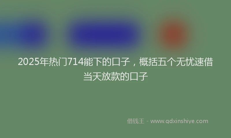 2025年热门714能下的口子，概括五个无忧速借当天放款的口子