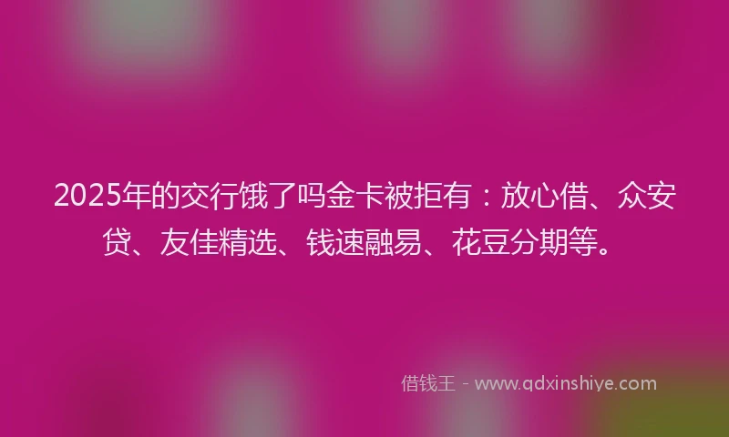 2025年的交行饿了吗金卡被拒有：放心借、众安贷、友佳精选、钱速融易、花豆分期等。