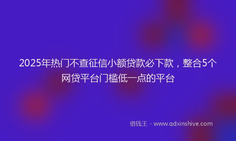 2025年热门不查征信小额贷款必下款，整合5个网贷平台门槛低一点的平台