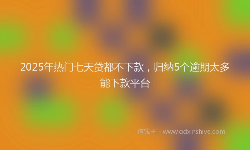 2025年热门七天贷都不下款，归纳5个逾期太多能下款平台