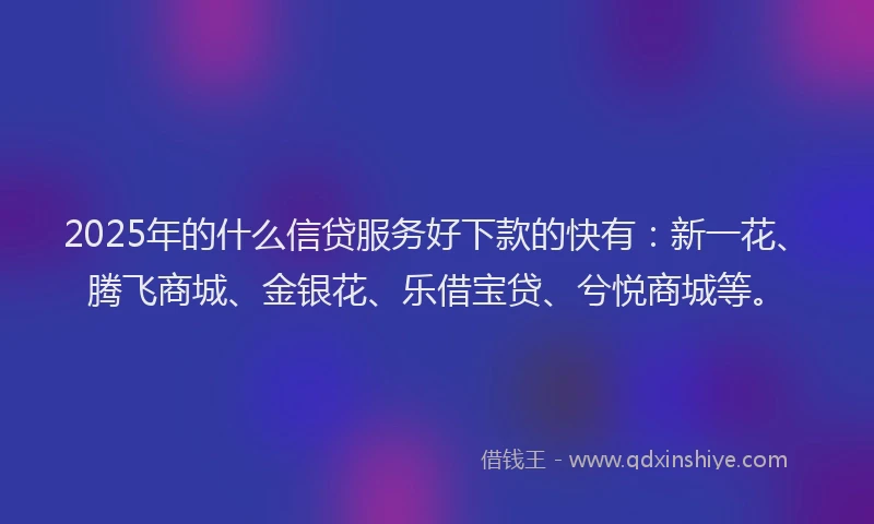 2025年的什么信贷服务好下款的快有：新一花、腾飞商城、金银花、乐借宝贷、兮悦商城等。