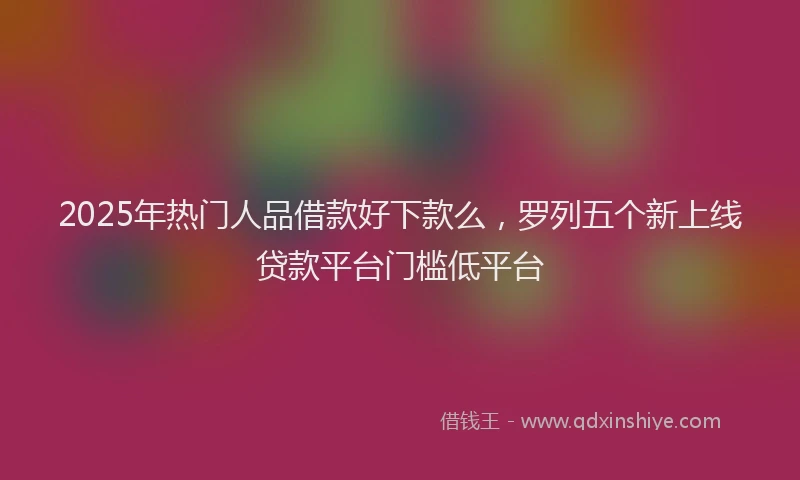 2025年热门人品借款好下款么，罗列五个新上线贷款平台门槛低平台
