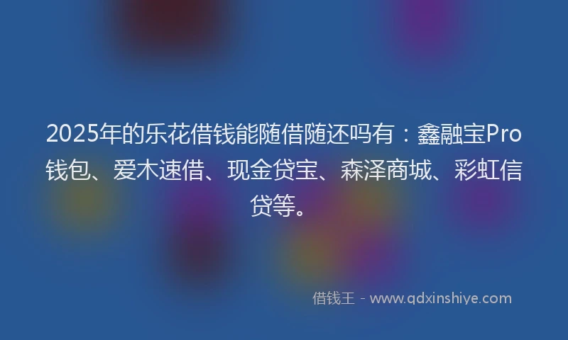 2025年的乐花借钱能随借随还吗有：鑫融宝Pro钱包、爱木速借、现金贷宝、森泽商城、彩虹信贷等。
