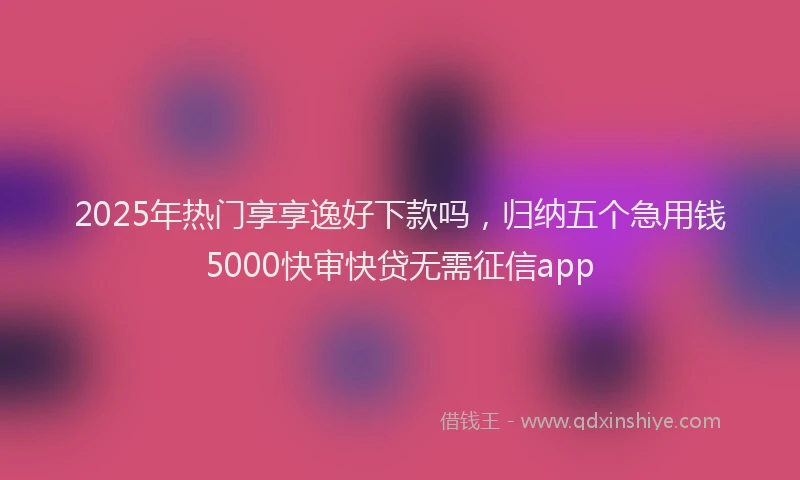 2025年热门享享逸好下款吗，归纳五个急用钱5000快审快贷无需征信app