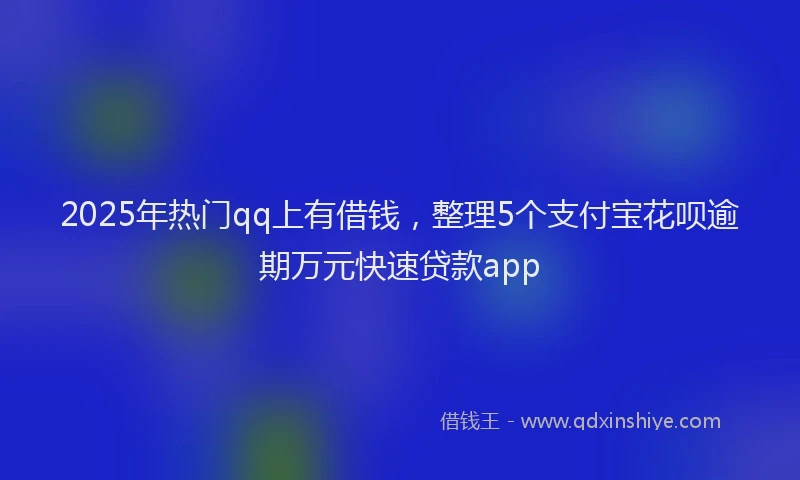 2025年热门qq上有借钱，整理5个支付宝花呗逾期万元快速贷款app
