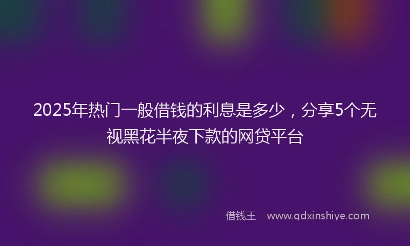 2025年热门一般借钱的利息是多少，分享5个无视黑花半夜下款的网贷平台