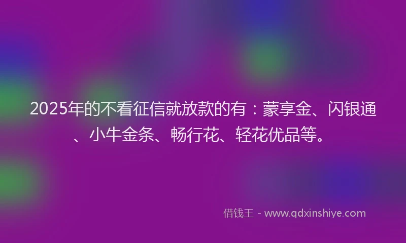 2025年的不看征信就放款的有：蒙享金、闪银通、小牛金条、畅行花、轻花优品等。