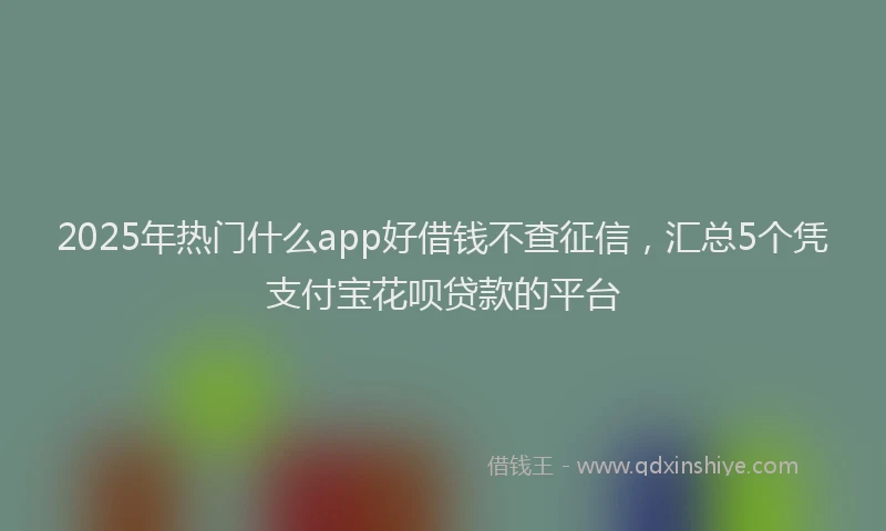 2025年热门什么app好借钱不查征信，汇总5个凭支付宝花呗贷款的平台