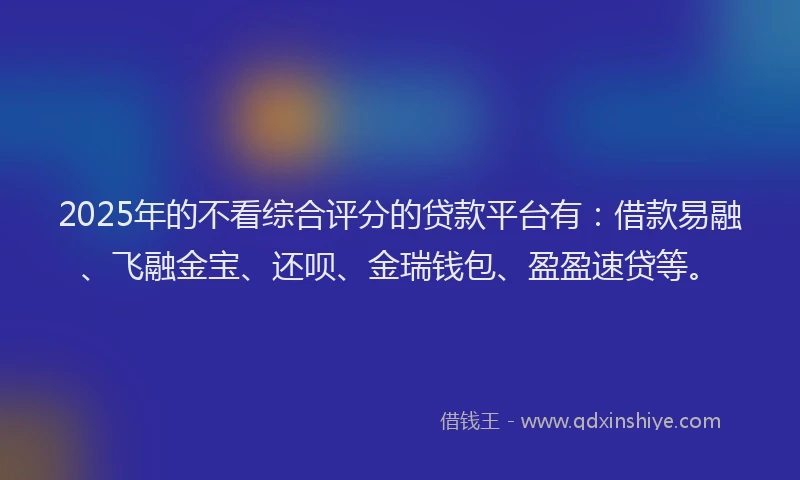 2025年的不看综合评分的贷款平台有：借款易融、飞融金宝、还呗、金瑞钱包、盈盈速贷等。