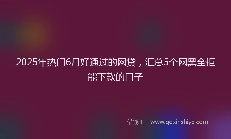 2025年热门6月好通过的网贷，汇总5个网黑全拒能下款的口子