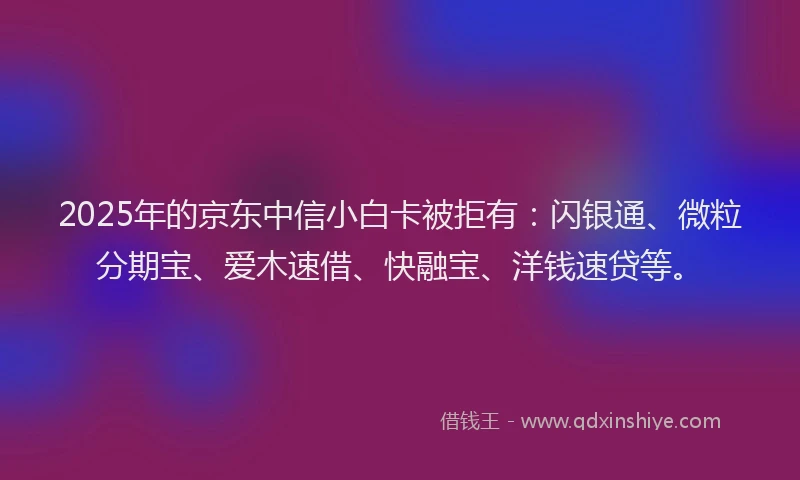 2025年的京东中信小白卡被拒有：闪银通、微粒分期宝、爱木速借、快融宝、洋钱速贷等。