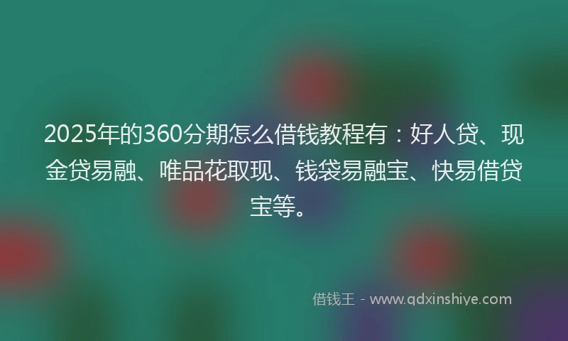 2025年的360分期怎么借钱教程有：好人贷、现金贷易融、唯品花取现、钱袋易融宝、快易借贷宝等。
