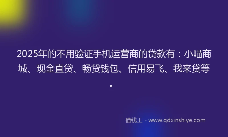 2025年的不用验证手机运营商的贷款有：小喵商城、现金直贷、畅贷钱包、信用易飞、我来贷等。