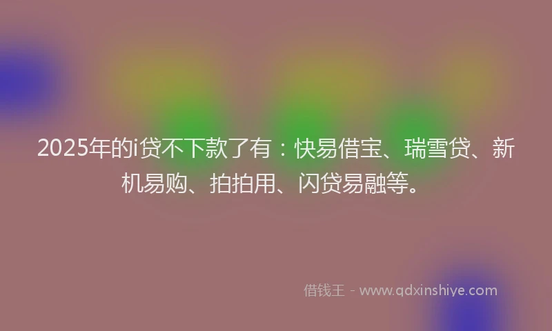 2025年的i贷不下款了有：快易借宝、瑞雪贷、新机易购、拍拍用、闪贷易融等。