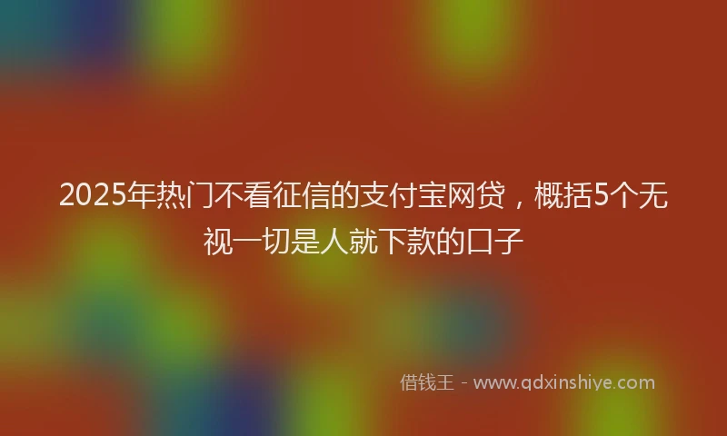 2025年热门不看征信的支付宝网贷，概括5个无视一切是人就下款的口子