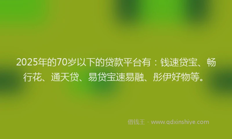 2025年的70岁以下的贷款平台有：钱速贷宝、畅行花、通天贷、易贷宝速易融、彤伊好物等。