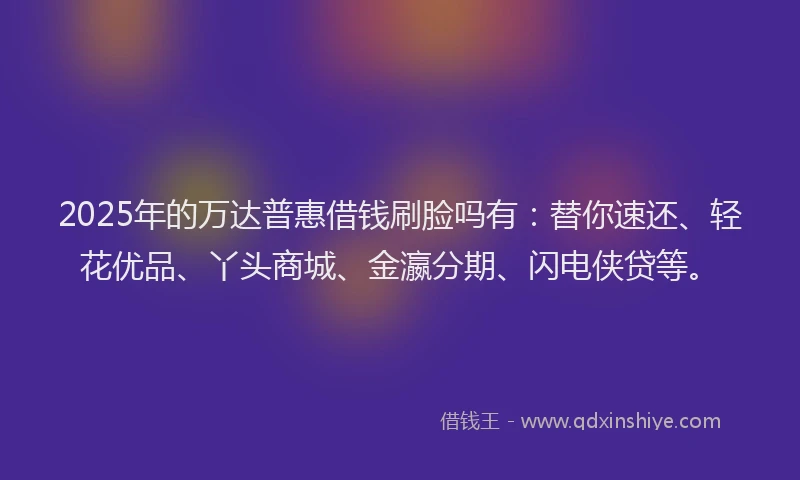 2025年的万达普惠借钱刷脸吗有：替你速还、轻花优品、丫头商城、金瀛分期、闪电侠贷等。