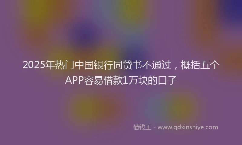 2025年热门中国银行同贷书不通过，概括五个APP容易借款1万块的口子