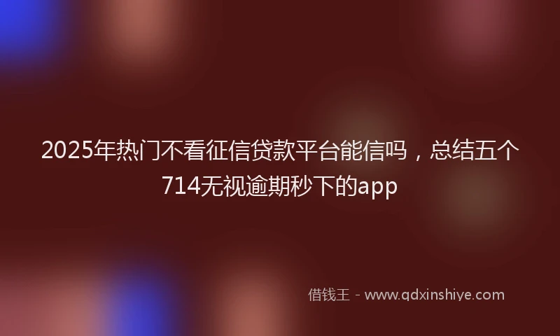 2025年热门不看征信贷款平台能信吗，总结五个714无视逾期秒下的app