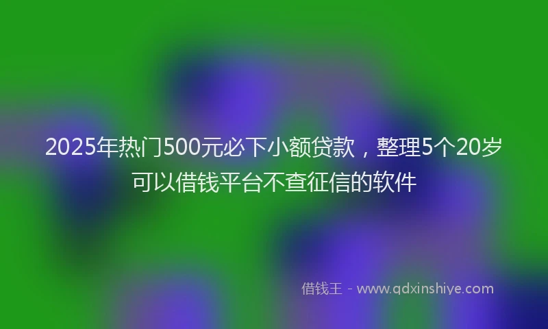 2025年热门500元必下小额贷款，整理5个20岁可以借钱平台不查征信的软件
