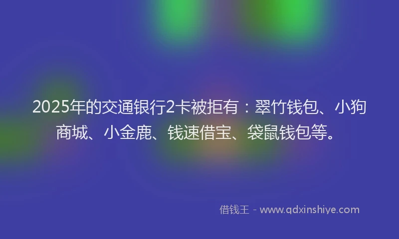 2025年的交通银行2卡被拒有：翠竹钱包、小狗商城、小金鹿、钱速借宝、袋鼠钱包等。