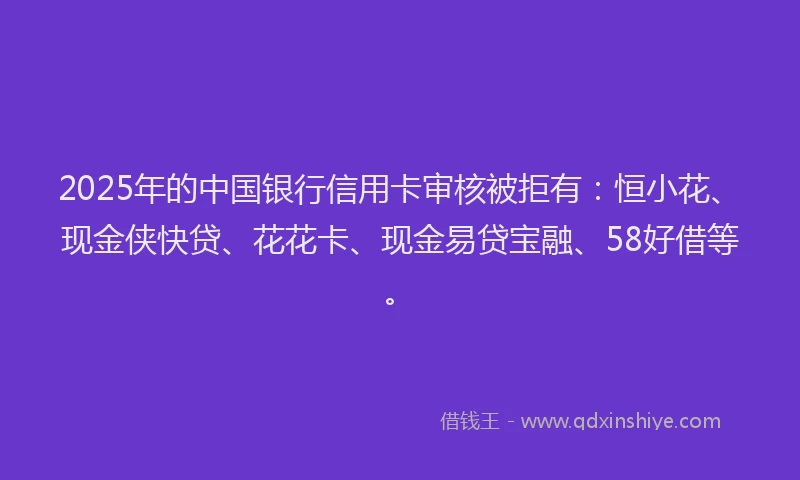 2025年的中国银行信用卡审核被拒有：恒小花、现金侠快贷、花花卡、现金易贷宝融、58好借等。