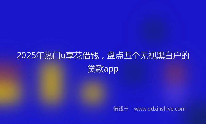 2025年热门u享花借钱，盘点五个无视黑白户的贷款app