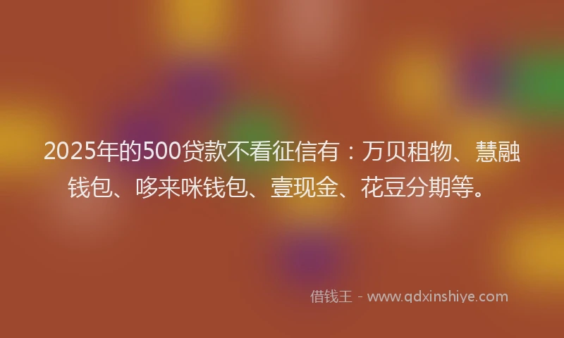 2025年的500贷款不看征信有：万贝租物、慧融钱包、哆来咪钱包、壹现金、花豆分期等。