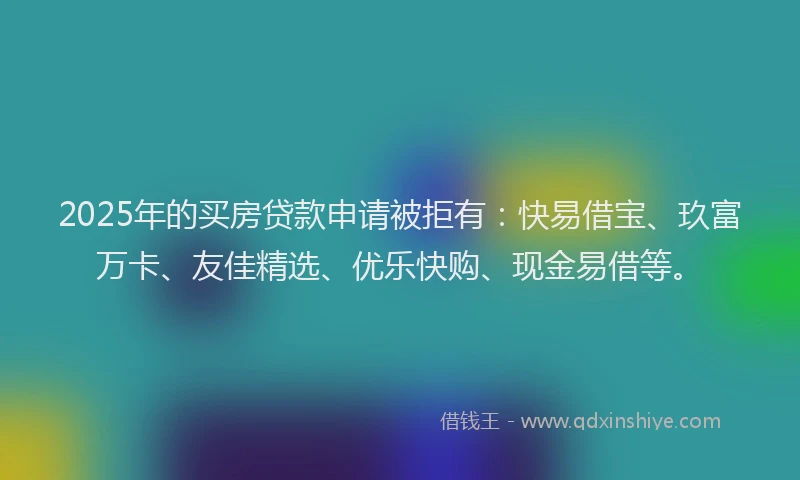 2025年的买房贷款申请被拒有：快易借宝、玖富万卡、友佳精选、优乐快购、现金易借等。
