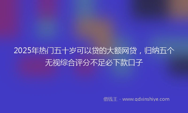 2025年热门五十岁可以贷的大额网贷，归纳五个无视综合评分不足必下款口子