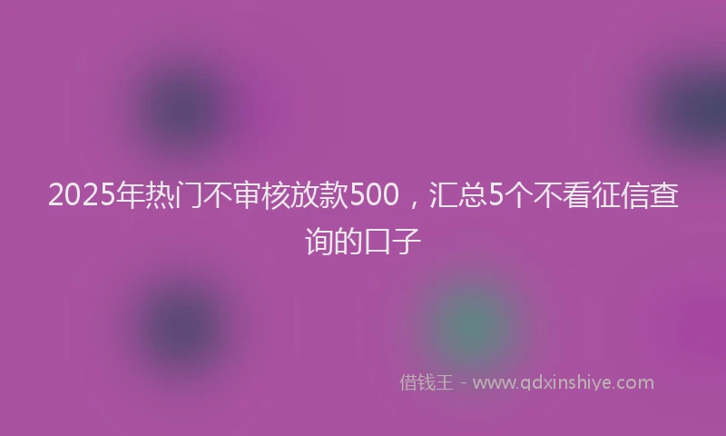 2025年热门不审核放款500，汇总5个不看征信查询的口子