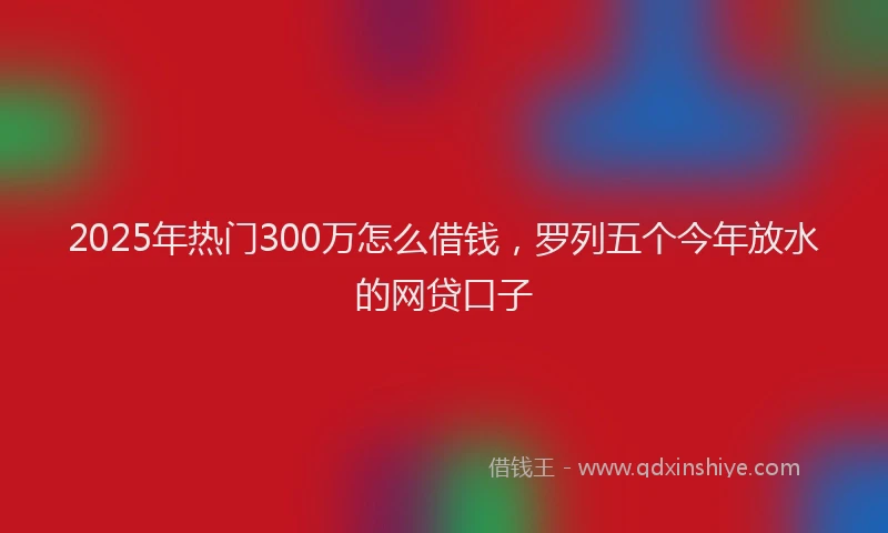 2025年热门300万怎么借钱，罗列五个今年放水的网贷口子