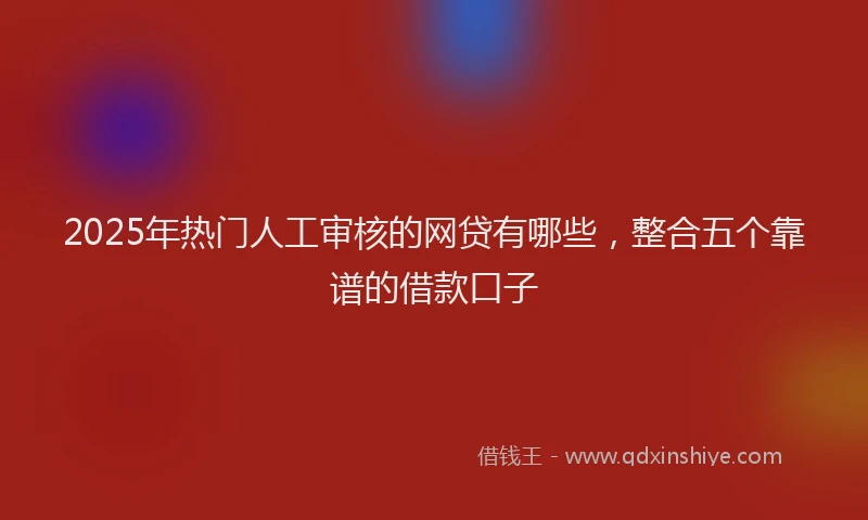 2025年热门人工审核的网贷有哪些，整合五个靠谱的借款口子