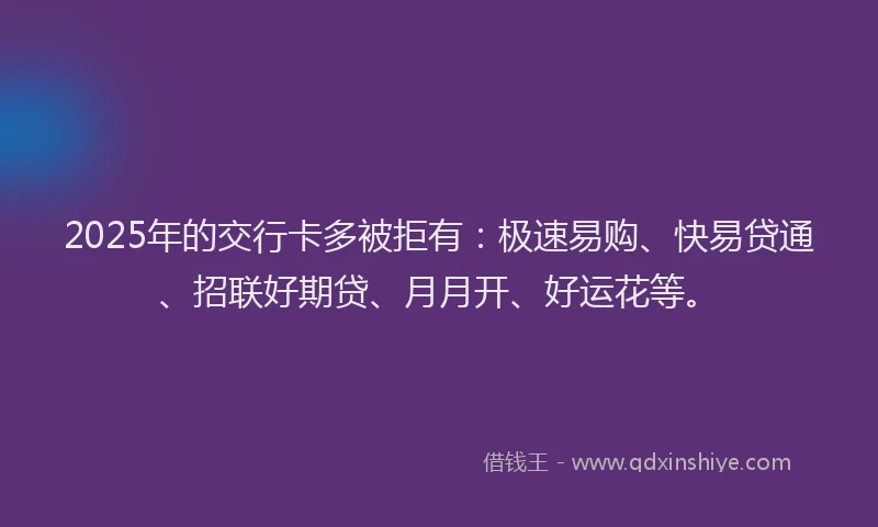 2025年的交行卡多被拒有：极速易购、快易贷通、招联好期贷、月月开、好运花等。